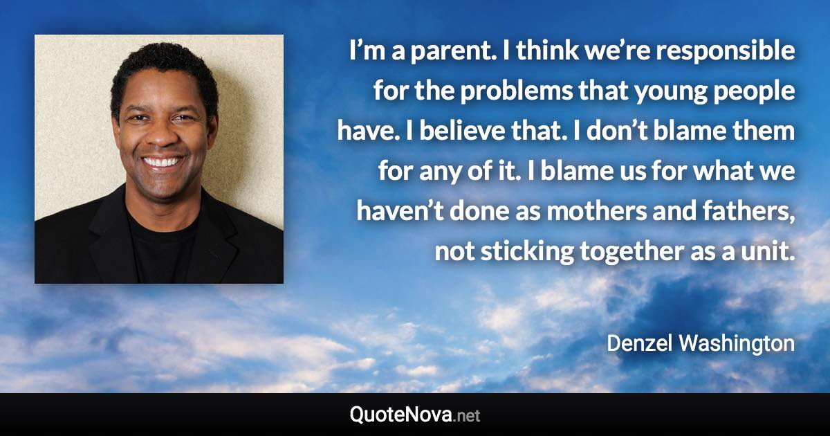 I’m a parent. I think we’re responsible for the problems that young people have. I believe that. I don’t blame them for any of it. I blame us for what we haven’t done as mothers and fathers, not sticking together as a unit. - Denzel Washington quote
