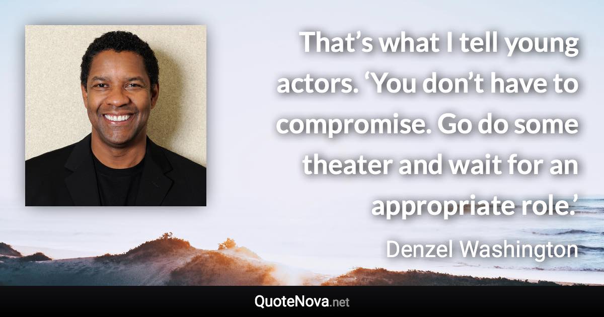 That’s what I tell young actors. ‘You don’t have to compromise. Go do some theater and wait for an appropriate role.’ - Denzel Washington quote