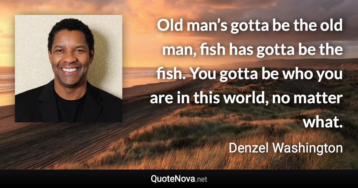 Old man’s gotta be the old man, fish has gotta be the fish. You gotta be who you are in this world, no matter what. - Denzel Washington quote