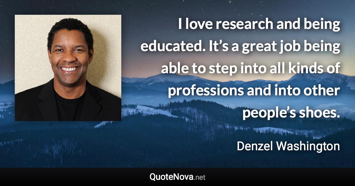 I love research and being educated. It’s a great job being able to step into all kinds of professions and into other people’s shoes. - Denzel Washington quote