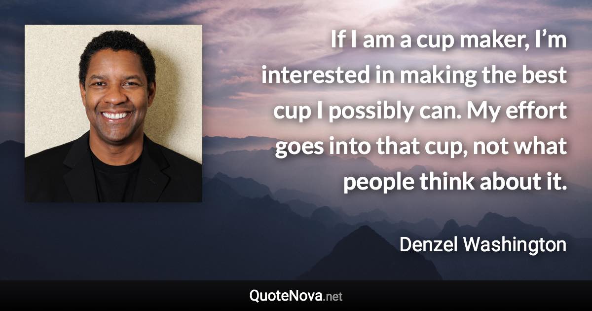 If I am a cup maker, I’m interested in making the best cup I possibly can. My effort goes into that cup, not what people think about it. - Denzel Washington quote