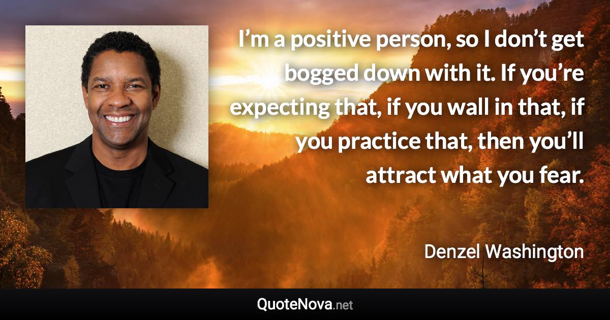 I’m a positive person, so I don’t get bogged down with it. If you’re expecting that, if you wall in that, if you practice that, then you’ll attract what you fear. - Denzel Washington quote