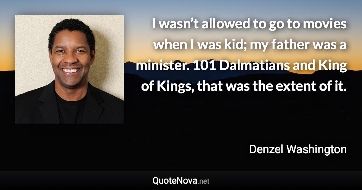 I wasn’t allowed to go to movies when I was kid; my father was a minister. 101 Dalmatians and King of Kings, that was the extent of it. - Denzel Washington quote