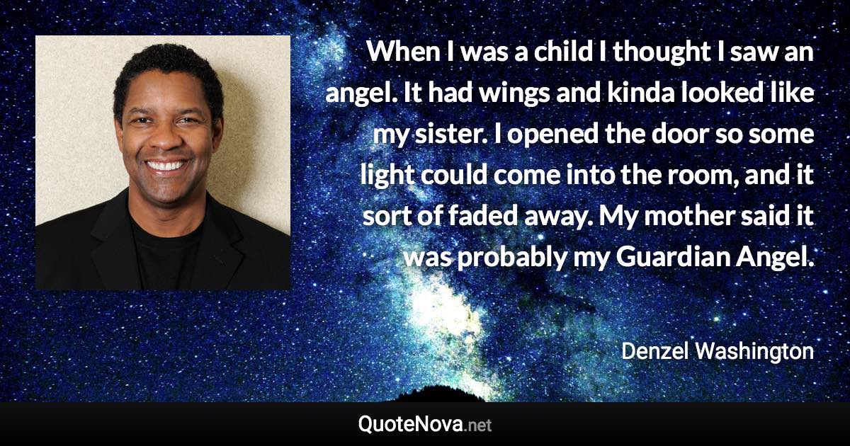 When I was a child I thought I saw an angel. It had wings and kinda looked like my sister. I opened the door so some light could come into the room, and it sort of faded away. My mother said it was probably my Guardian Angel. - Denzel Washington quote