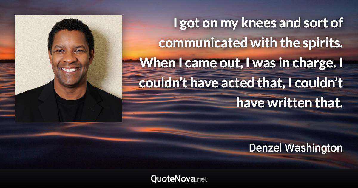 I got on my knees and sort of communicated with the spirits. When I came out, I was in charge. I couldn’t have acted that, I couldn’t have written that. - Denzel Washington quote