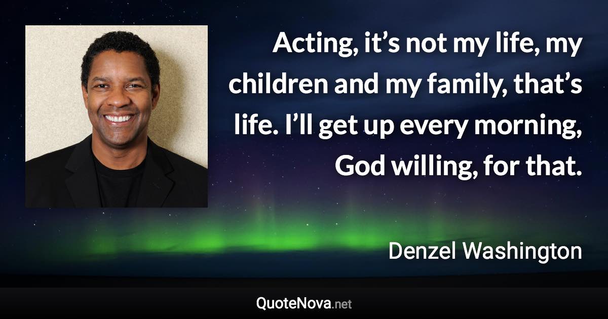 Acting, it’s not my life, my children and my family, that’s life. I’ll get up every morning, God willing, for that. - Denzel Washington quote