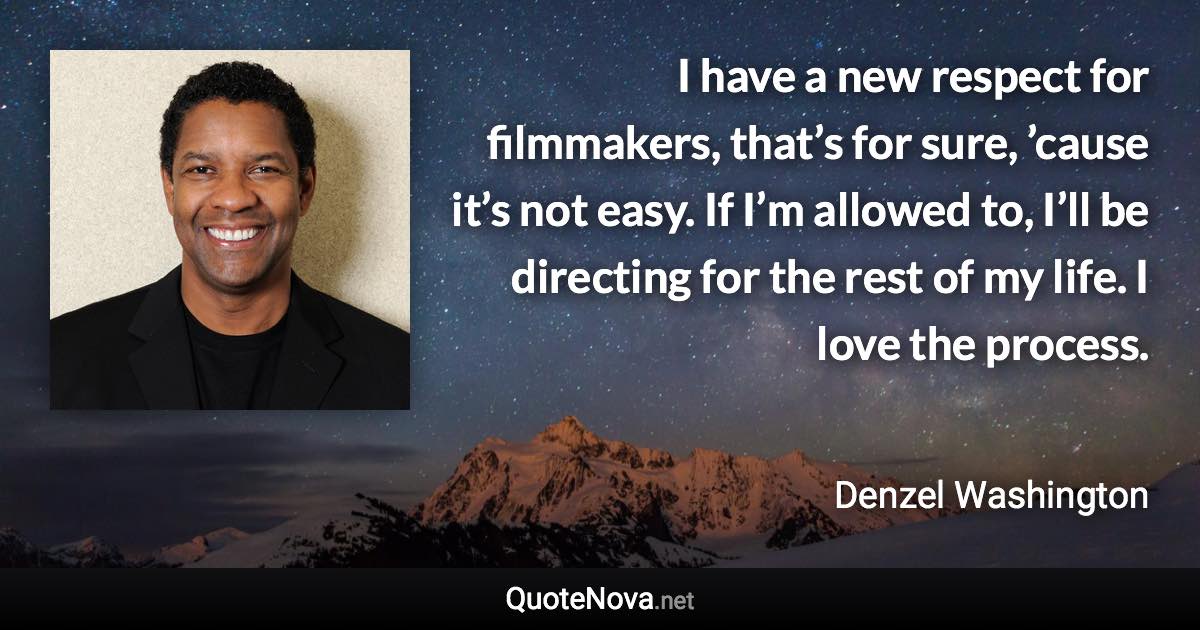 I have a new respect for filmmakers, that’s for sure, ’cause it’s not easy. If I’m allowed to, I’ll be directing for the rest of my life. I love the process. - Denzel Washington quote