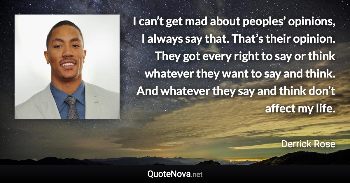 I can’t get mad about peoples’ opinions, I always say that. That’s their opinion. They got every right to say or think whatever they want to say and think. And whatever they say and think don’t affect my life. - Derrick Rose quote