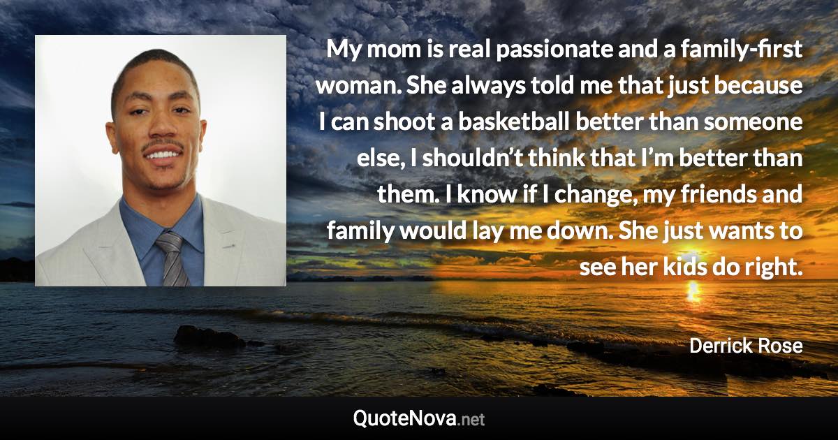 My mom is real passionate and a family-first woman. She always told me that just because I can shoot a basketball better than someone else, I shouldn’t think that I’m better than them. I know if I change, my friends and family would lay me down. She just wants to see her kids do right. - Derrick Rose quote