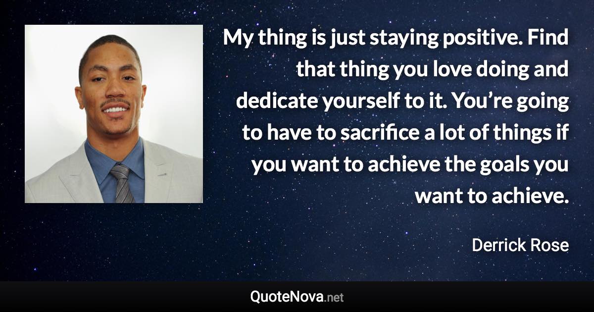 My thing is just staying positive. Find that thing you love doing and dedicate yourself to it. You’re going to have to sacrifice a lot of things if you want to achieve the goals you want to achieve. - Derrick Rose quote