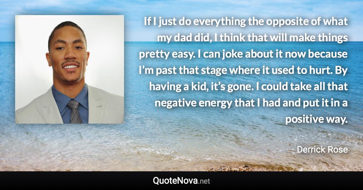 If I just do everything the opposite of what my dad did, I think that will make things pretty easy. I can joke about it now because I’m past that stage where it used to hurt. By having a kid, it’s gone. I could take all that negative energy that I had and put it in a positive way. - Derrick Rose quote