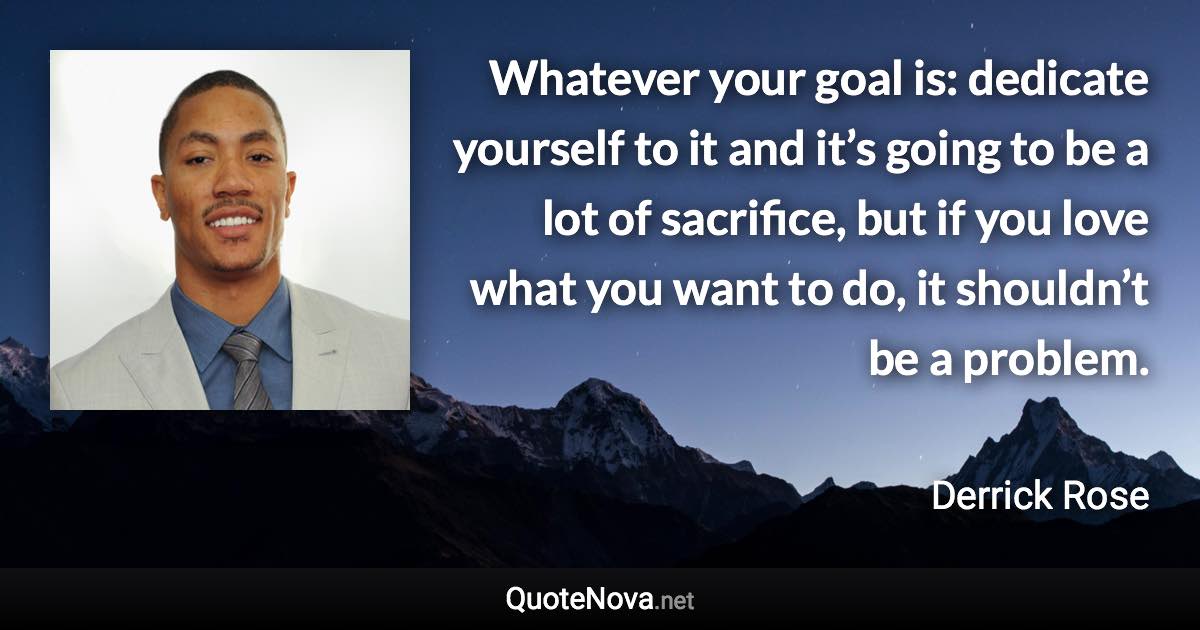 Whatever your goal is: dedicate yourself to it and it’s going to be a lot of sacrifice, but if you love what you want to do, it shouldn’t be a problem. - Derrick Rose quote