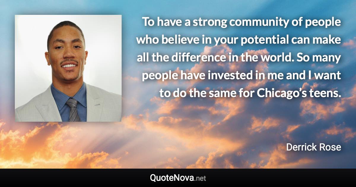 To have a strong community of people who believe in your potential can make all the difference in the world. So many people have invested in me and I want to do the same for Chicago’s teens. - Derrick Rose quote