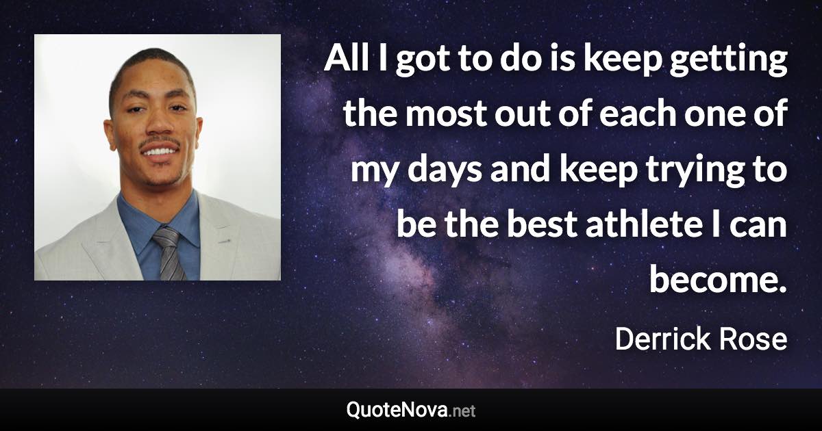 All I got to do is keep getting the most out of each one of my days and keep trying to be the best athlete I can become. - Derrick Rose quote