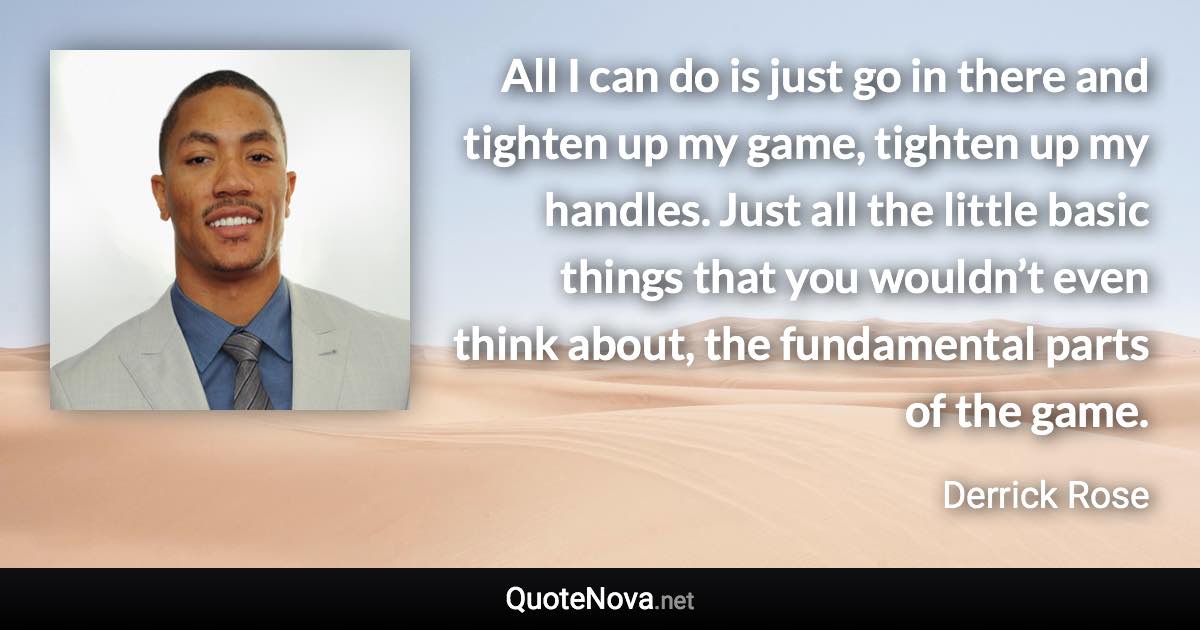 All I can do is just go in there and tighten up my game, tighten up my handles. Just all the little basic things that you wouldn’t even think about, the fundamental parts of the game. - Derrick Rose quote