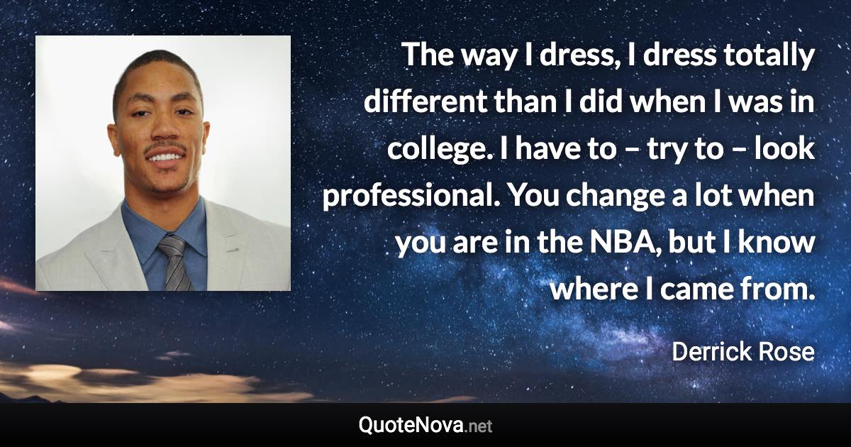 The way I dress, I dress totally different than I did when I was in college. I have to – try to – look professional. You change a lot when you are in the NBA, but I know where I came from. - Derrick Rose quote