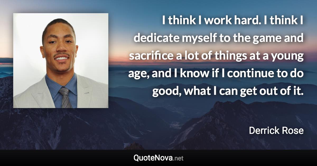 I think I work hard. I think I dedicate myself to the game and sacrifice a lot of things at a young age, and I know if I continue to do good, what I can get out of it. - Derrick Rose quote