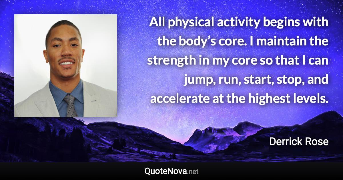 All physical activity begins with the body’s core. I maintain the strength in my core so that I can jump, run, start, stop, and accelerate at the highest levels. - Derrick Rose quote