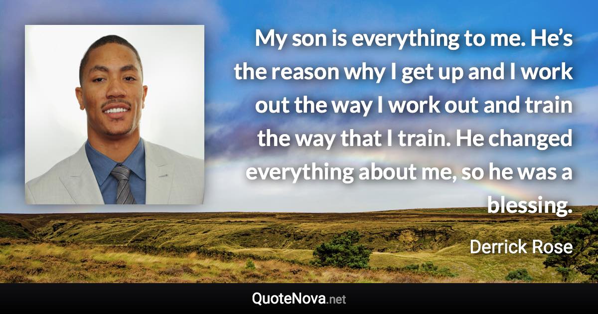 My son is everything to me. He’s the reason why I get up and I work out the way I work out and train the way that I train. He changed everything about me, so he was a blessing. - Derrick Rose quote