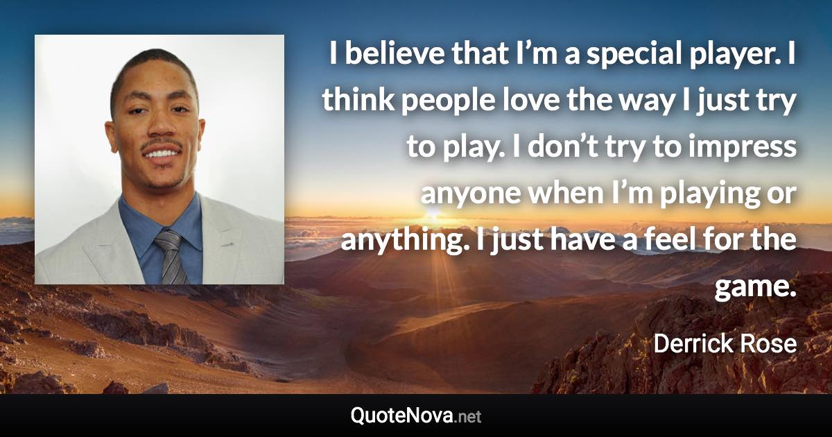 I believe that I’m a special player. I think people love the way I just try to play. I don’t try to impress anyone when I’m playing or anything. I just have a feel for the game. - Derrick Rose quote