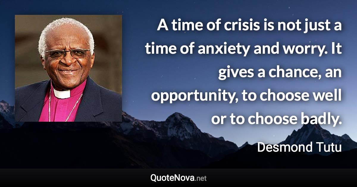 A time of crisis is not just a time of anxiety and worry. It gives a chance, an opportunity, to choose well or to choose badly. - Desmond Tutu quote