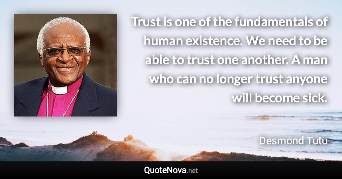 Trust is one of the fundamentals of human existence. We need to be able to trust one another. A man who can no longer trust anyone will become sick. - Desmond Tutu quote