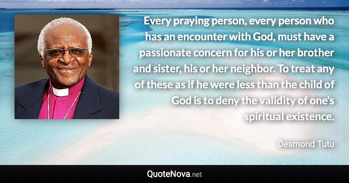 Every praying person, every person who has an encounter with God, must have a passionate concern for his or her brother and sister, his or her neighbor. To treat any of these as if he were less than the child of God is to deny the validity of one’s spiritual existence. - Desmond Tutu quote