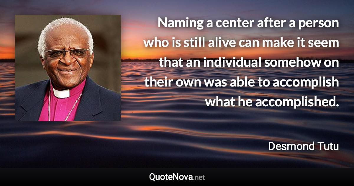 Naming a center after a person who is still alive can make it seem that an individual somehow on their own was able to accomplish what he accomplished. - Desmond Tutu quote