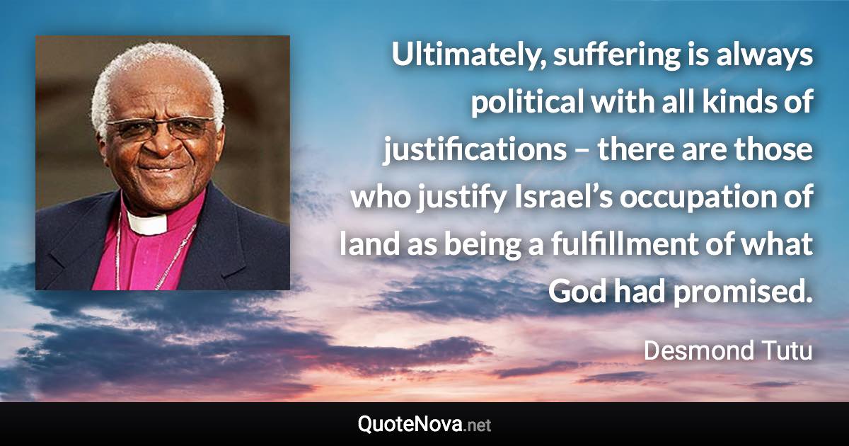 Ultimately, suffering is always political with all kinds of justifications – there are those who justify Israel’s occupation of land as being a fulfillment of what God had promised. - Desmond Tutu quote