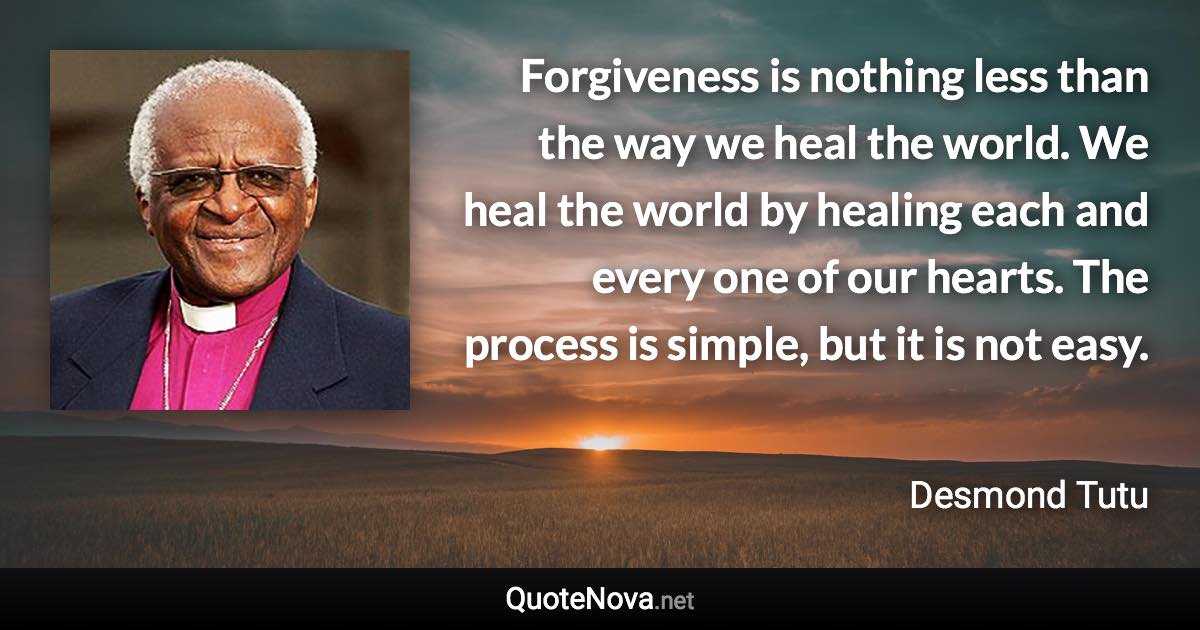 Forgiveness is nothing less than the way we heal the world. We heal the world by healing each and every one of our hearts. The process is simple, but it is not easy. - Desmond Tutu quote