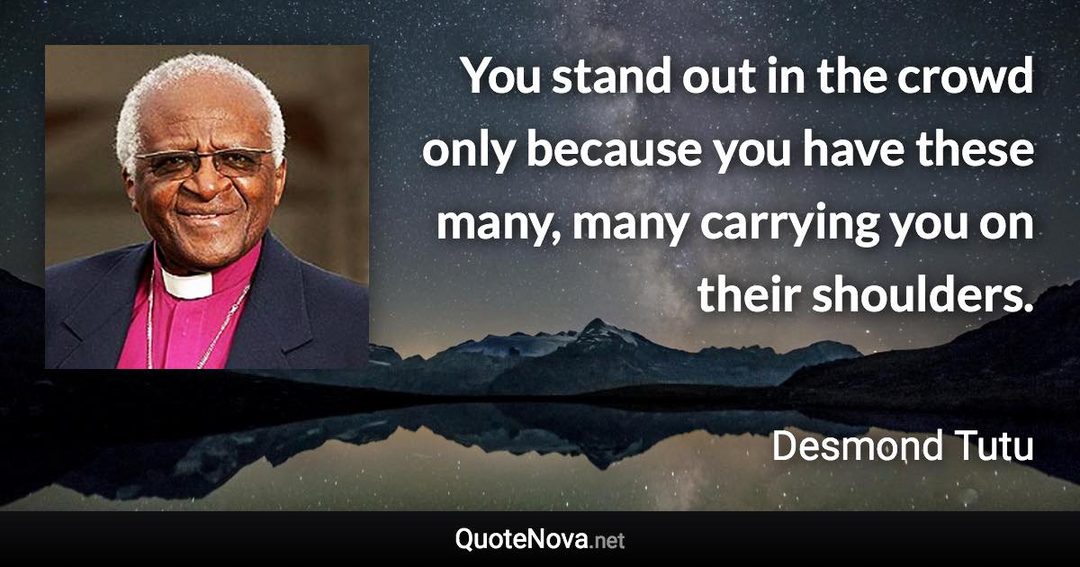 You stand out in the crowd only because you have these many, many carrying you on their shoulders. - Desmond Tutu quote