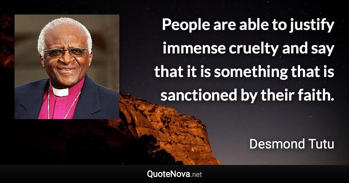 People are able to justify immense cruelty and say that it is something that is sanctioned by their faith. - Desmond Tutu quote