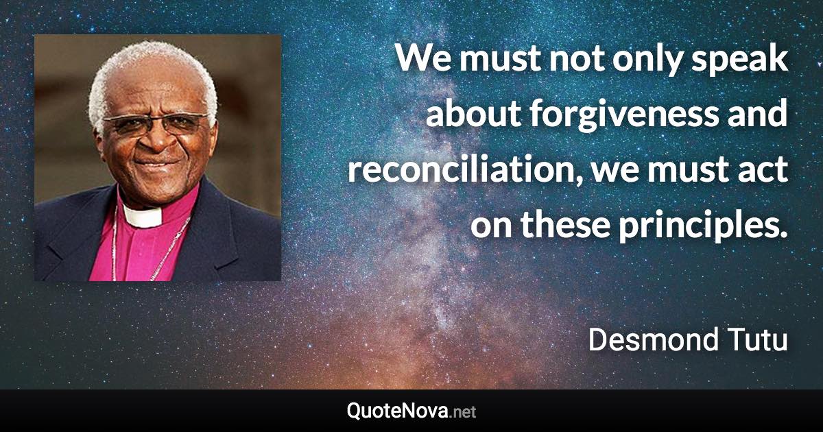 We must not only speak about forgiveness and reconciliation, we must act on these principles. - Desmond Tutu quote