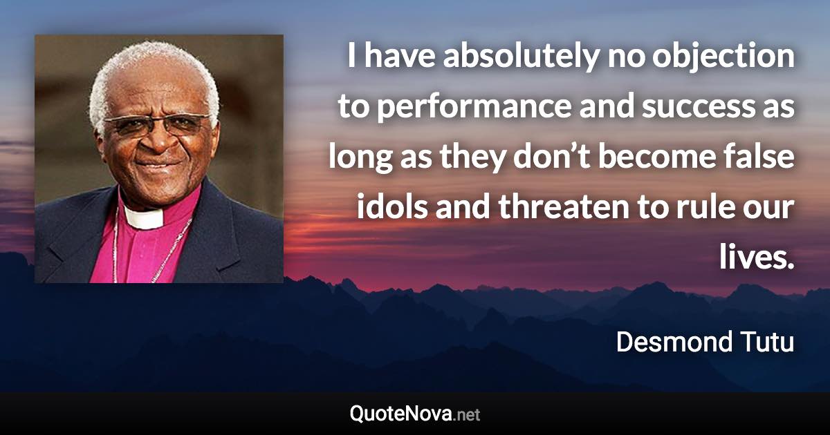I have absolutely no objection to performance and success as long as they don’t become false idols and threaten to rule our lives. - Desmond Tutu quote