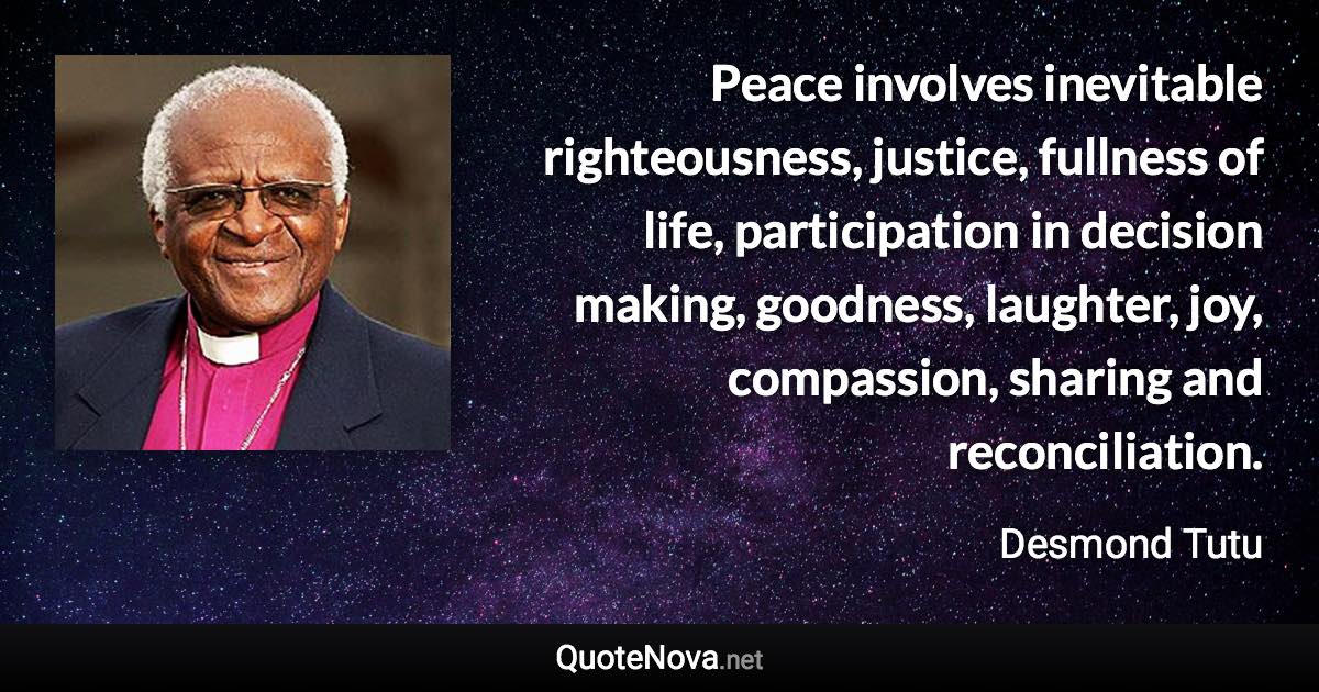 Peace involves inevitable righteousness, justice, fullness of life, participation in decision making, goodness, laughter, joy, compassion, sharing and reconciliation. - Desmond Tutu quote