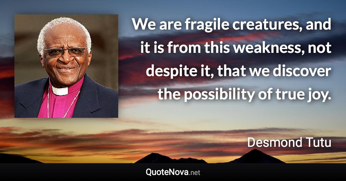 We are fragile creatures, and it is from this weakness, not despite it, that we discover the possibility of true joy. - Desmond Tutu quote