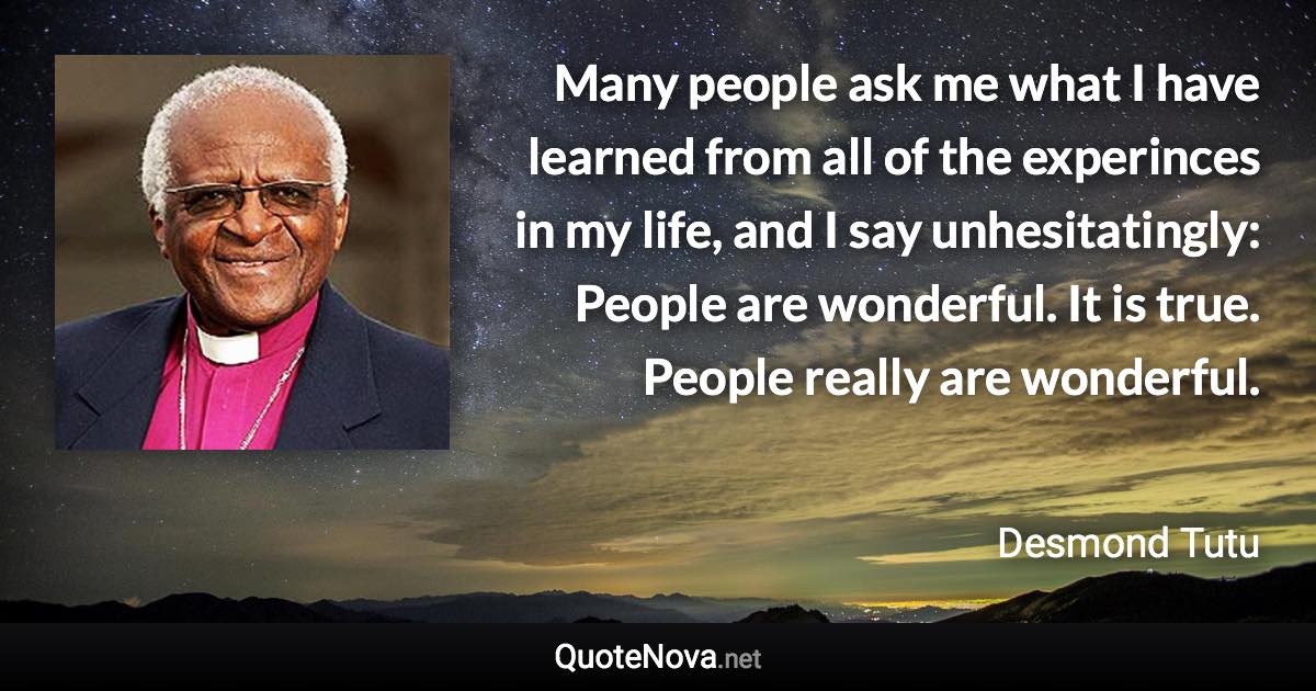 Many people ask me what I have learned from all of the experinces in my life, and I say unhesitatingly: People are wonderful. It is true. People really are wonderful. - Desmond Tutu quote