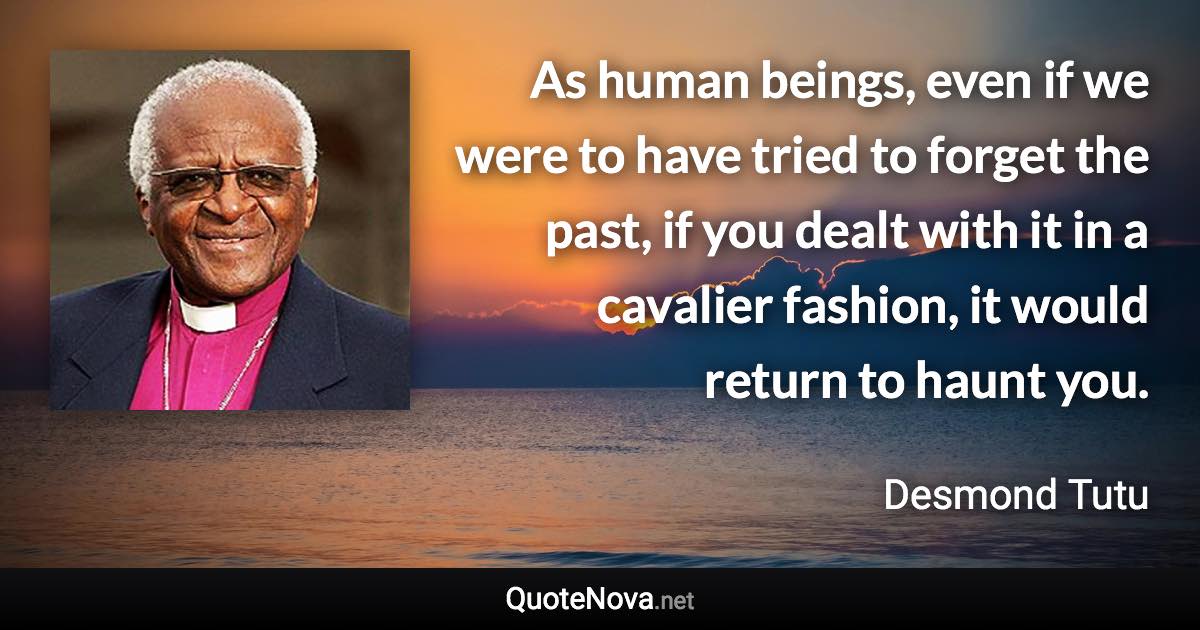 As human beings, even if we were to have tried to forget the past, if you dealt with it in a cavalier fashion, it would return to haunt you. - Desmond Tutu quote