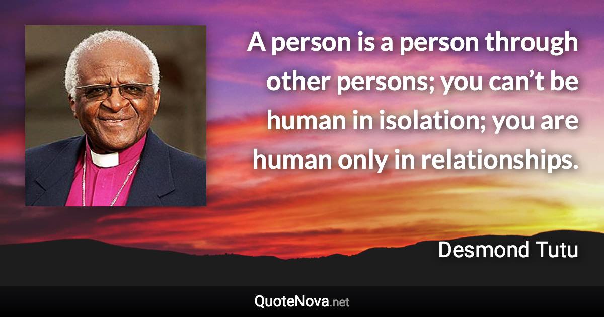 A person is a person through other persons; you can’t be human in isolation; you are human only in relationships. - Desmond Tutu quote