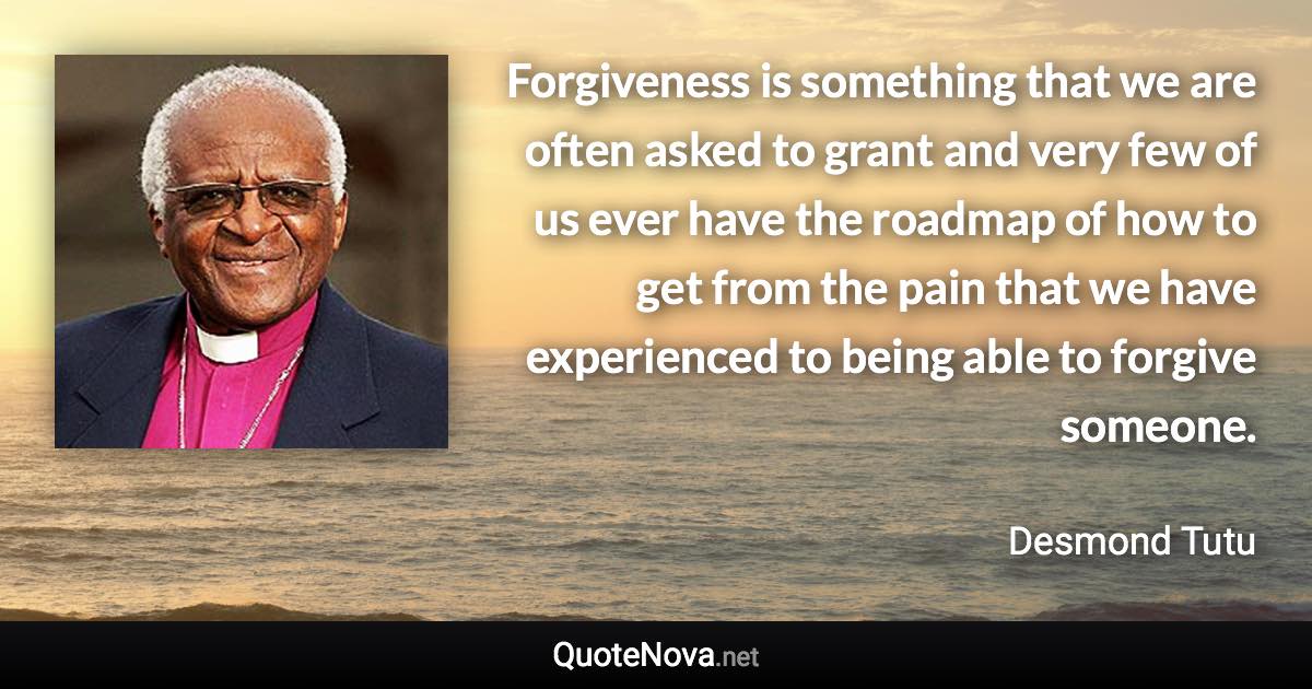 Forgiveness is something that we are often asked to grant and very few of us ever have the roadmap of how to get from the pain that we have experienced to being able to forgive someone. - Desmond Tutu quote