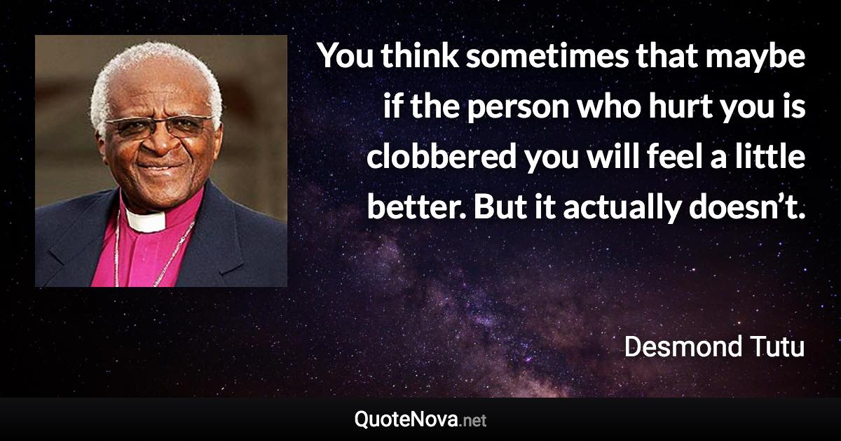 You think sometimes that maybe if the person who hurt you is clobbered you will feel a little better. But it actually doesn’t. - Desmond Tutu quote