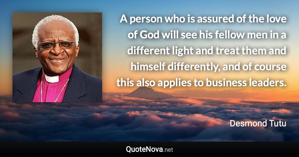 A person who is assured of the love of God will see his fellow men in a different light and treat them and himself differently, and of course this also applies to business leaders. - Desmond Tutu quote