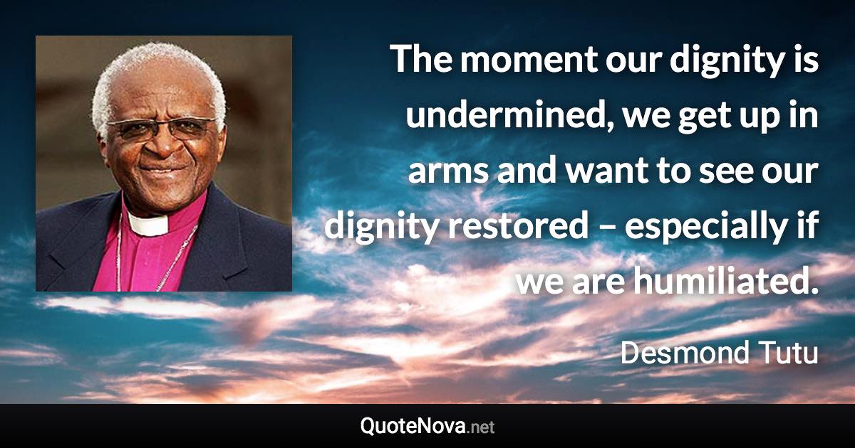 The moment our dignity is undermined, we get up in arms and want to see our dignity restored – especially if we are humiliated. - Desmond Tutu quote