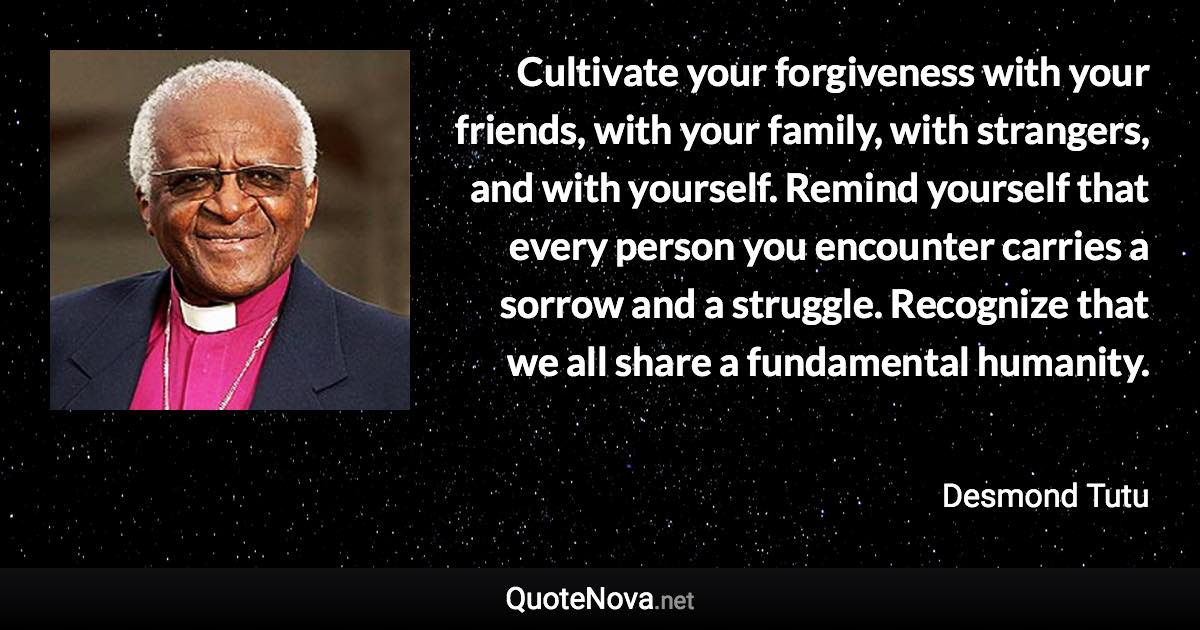 Cultivate your forgiveness with your friends, with your family, with strangers, and with yourself. Remind yourself that every person you encounter carries a sorrow and a struggle. Recognize that we all share a fundamental humanity. - Desmond Tutu quote