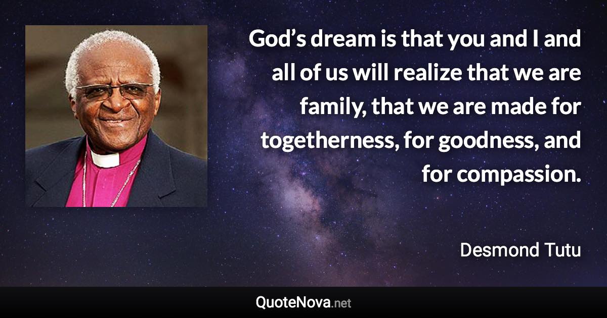 God’s dream is that you and I and all of us will realize that we are family, that we are made for togetherness, for goodness, and for compassion. - Desmond Tutu quote