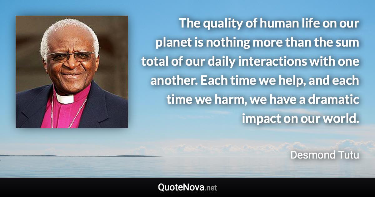 The quality of human life on our planet is nothing more than the sum total of our daily interactions with one another. Each time we help, and each time we harm, we have a dramatic impact on our world. - Desmond Tutu quote