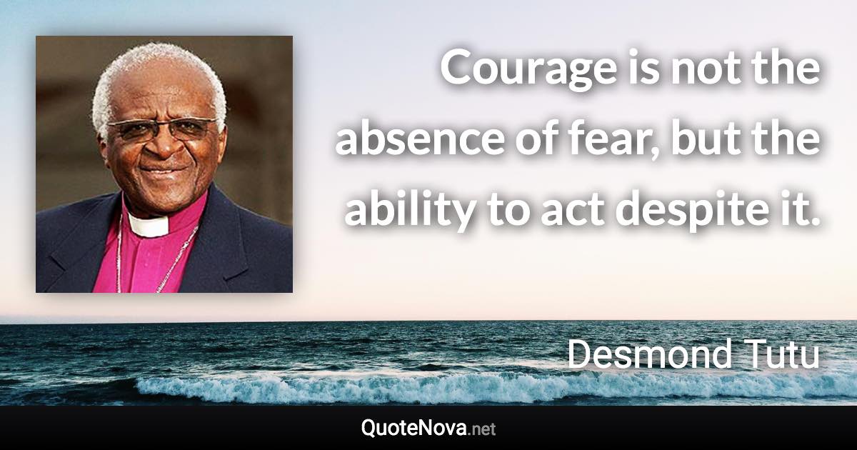 Courage is not the absence of fear, but the ability to act despite it. - Desmond Tutu quote
