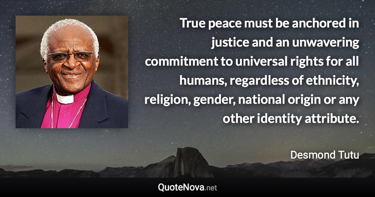 True peace must be anchored in justice and an unwavering commitment to universal rights for all humans, regardless of ethnicity, religion, gender, national origin or any other identity attribute. - Desmond Tutu quote