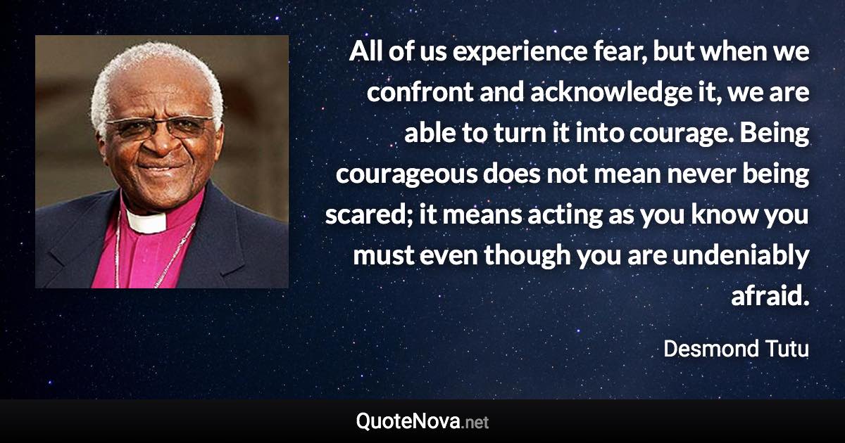 All of us experience fear, but when we confront and acknowledge it, we are able to turn it into courage. Being courageous does not mean never being scared; it means acting as you know you must even though you are undeniably afraid. - Desmond Tutu quote