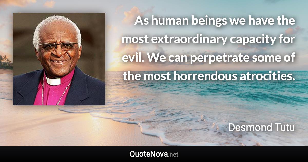 As human beings we have the most extraordinary capacity for evil. We can perpetrate some of the most horrendous atrocities. - Desmond Tutu quote